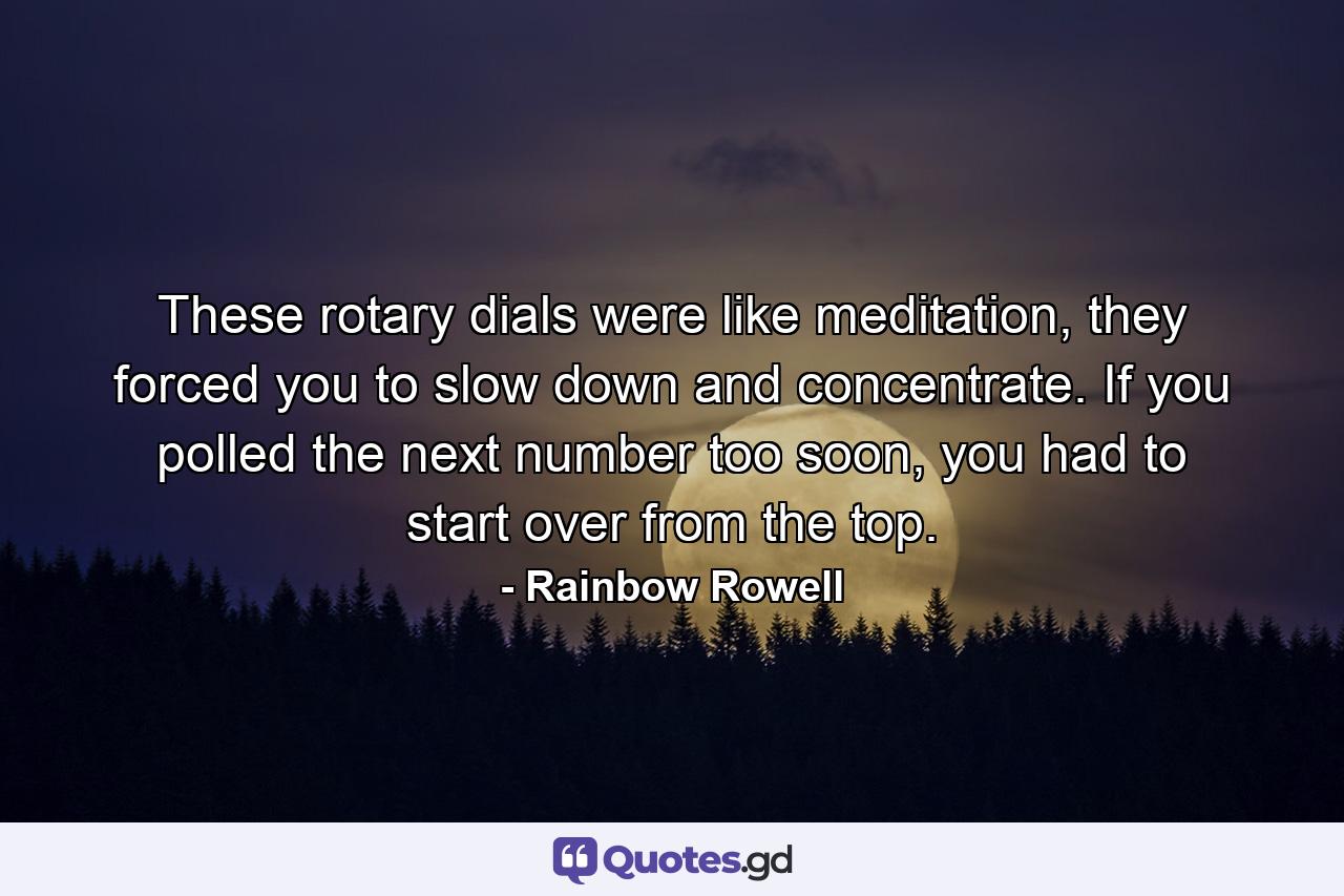 These rotary dials were like meditation, they forced you to slow down and concentrate. If you polled the next number too soon, you had to start over from the top. - Quote by Rainbow Rowell