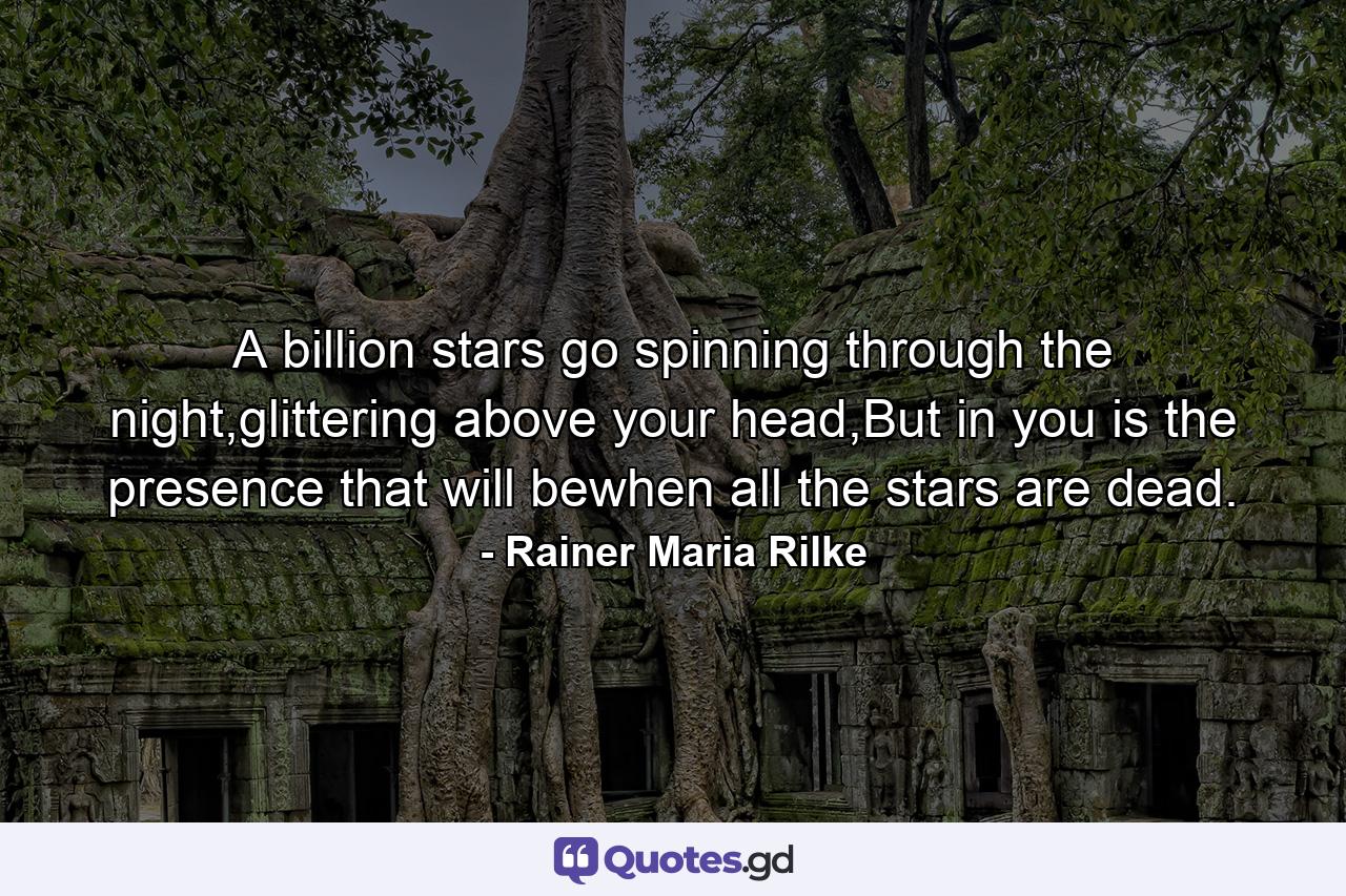 A billion stars go spinning through the night,glittering above your head,But in you is the presence that will bewhen all the stars are dead. - Quote by Rainer Maria Rilke