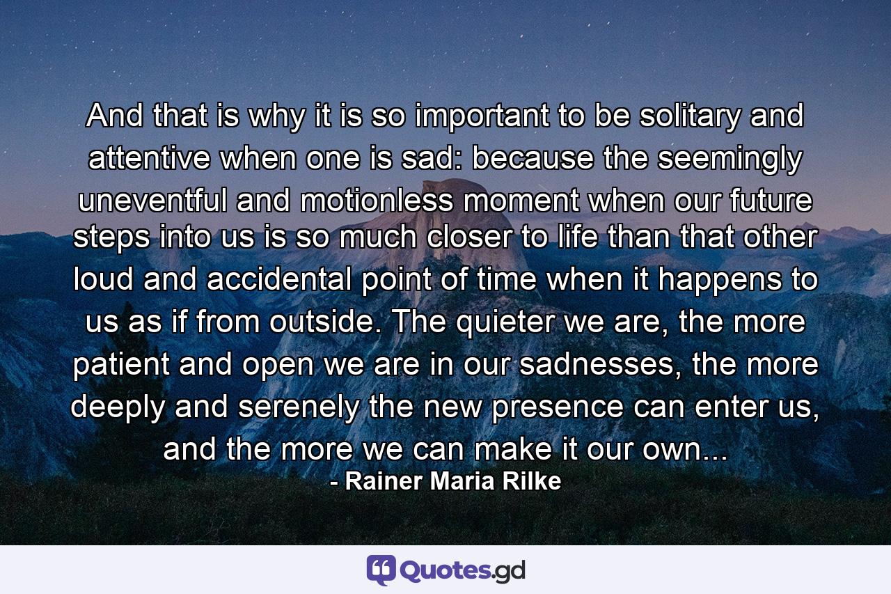 And that is why it is so important to be solitary and attentive when one is sad: because the seemingly uneventful and motionless moment when our future steps into us is so much closer to life than that other loud and accidental point of time when it happens to us as if from outside. The quieter we are, the more patient and open we are in our sadnesses, the more deeply and serenely the new presence can enter us, and the more we can make it our own... - Quote by Rainer Maria Rilke