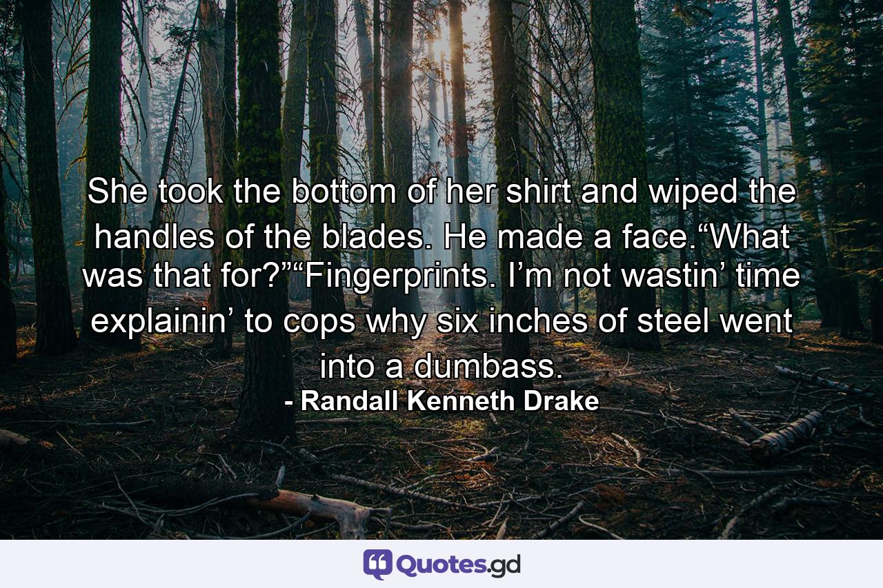 She took the bottom of her shirt and wiped the handles of the blades. He made a face.“What was that for?”“Fingerprints. I’m not wastin’ time explainin’ to cops why six inches of steel went into a dumbass. - Quote by Randall Kenneth Drake