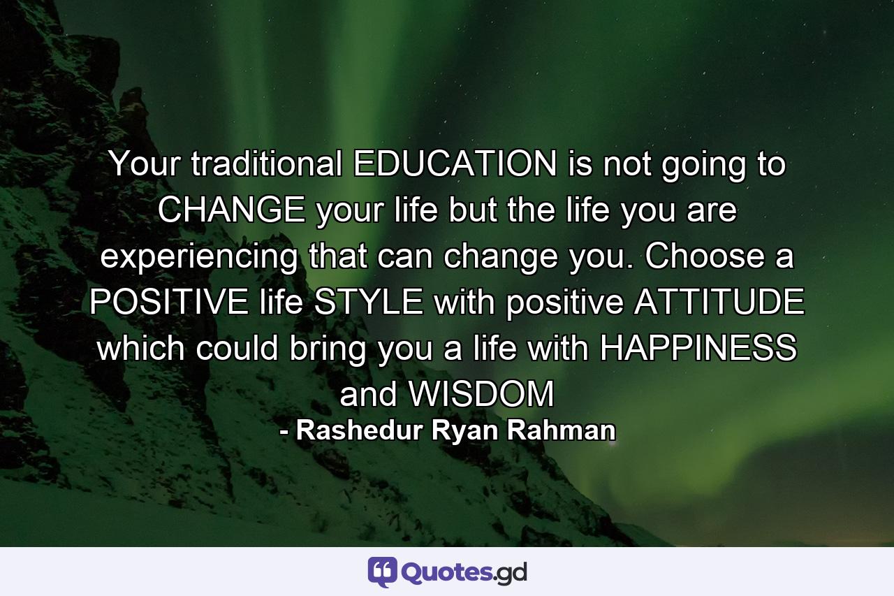 Your traditional EDUCATION is not going to CHANGE your life but the life you are experiencing that can change you. Choose a POSITIVE life STYLE with positive ATTITUDE which could bring you a life with HAPPINESS and WISDOM - Quote by Rashedur Ryan Rahman