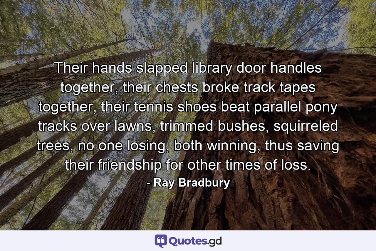 Their hands slapped library door handles together, their chests broke track tapes together, their tennis shoes beat parallel pony tracks over lawns, trimmed bushes, squirreled trees, no one losing, both winning, thus saving their friendship for other times of loss. - Quote by Ray Bradbury