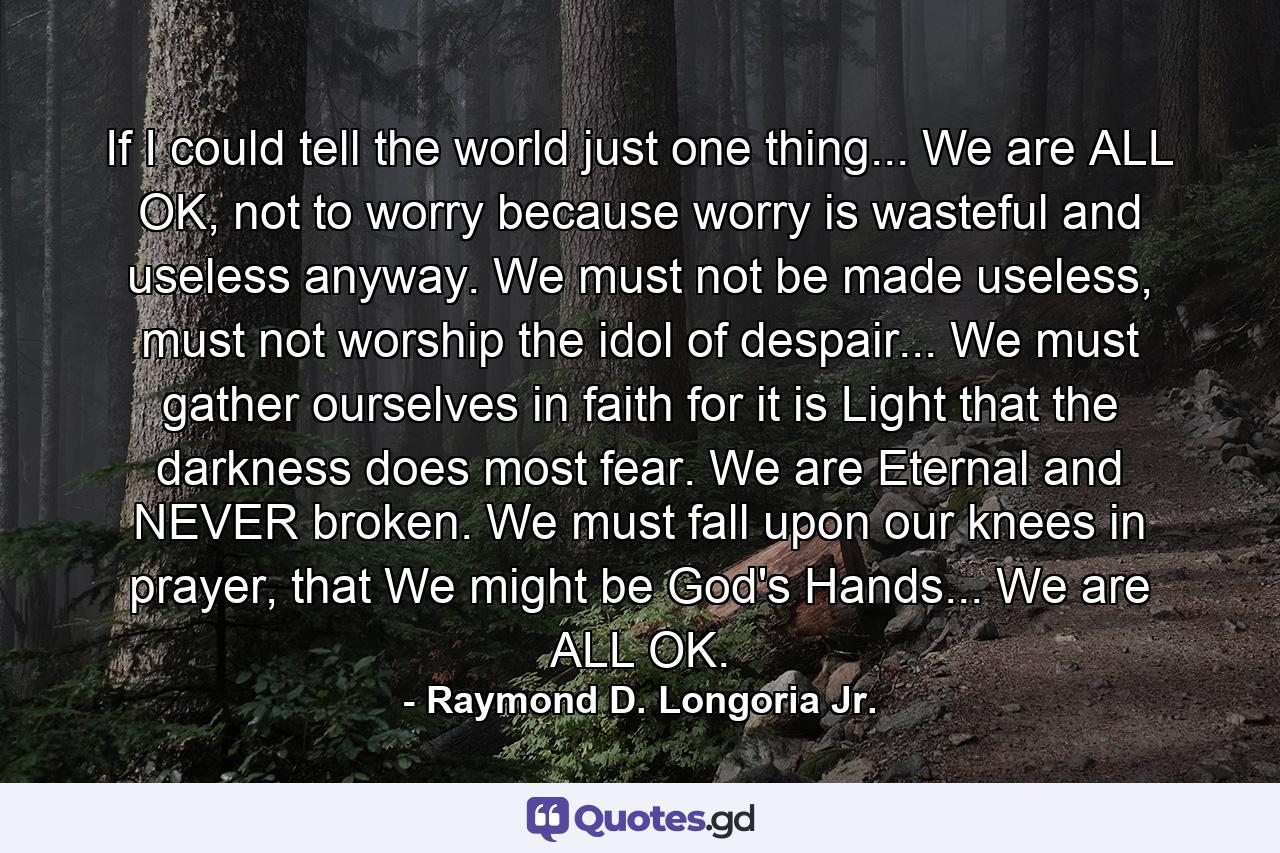 If I could tell the world just one thing... We are ALL OK, not to worry because worry is wasteful and useless anyway. We must not be made useless, must not worship the idol of despair... We must gather ourselves in faith for it is Light that the darkness does most fear. We are Eternal and NEVER broken. We must fall upon our knees in prayer, that We might be God's Hands... We are ALL OK. - Quote by Raymond D. Longoria Jr.