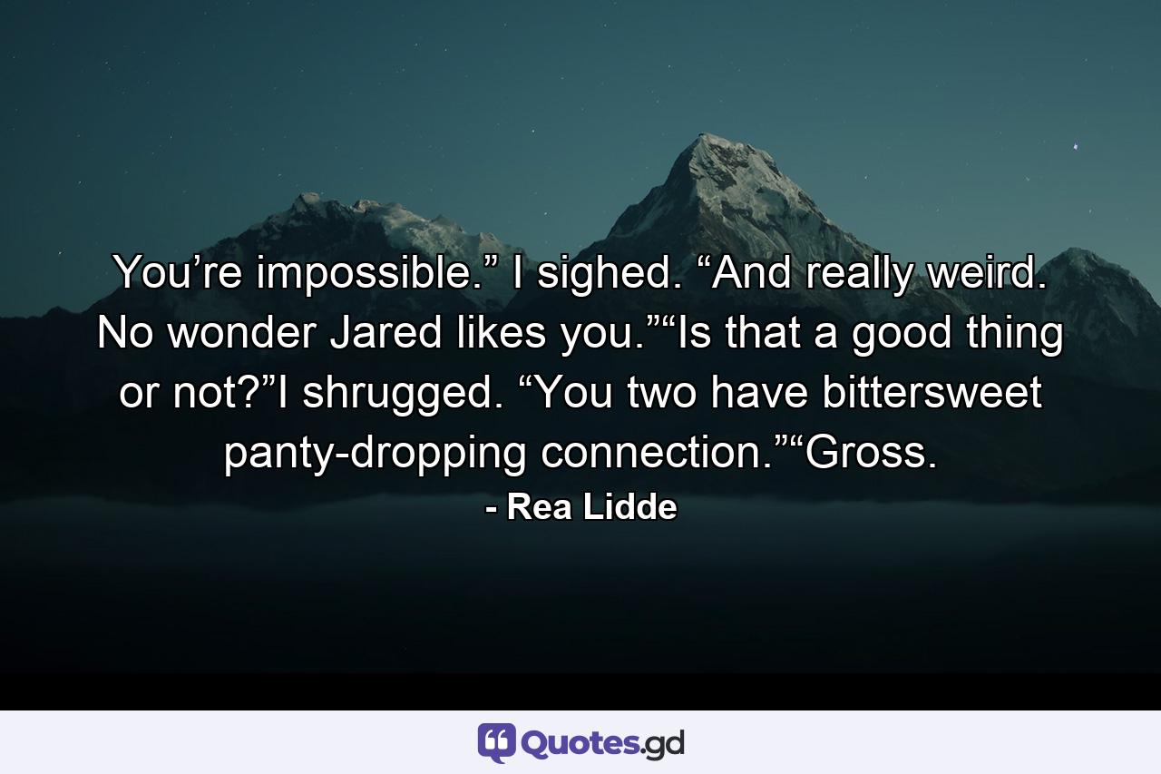 You’re impossible.” I sighed. “And really weird. No wonder Jared likes you.”“Is that a good thing or not?”I shrugged. “You two have bittersweet panty-dropping connection.”“Gross. - Quote by Rea Lidde