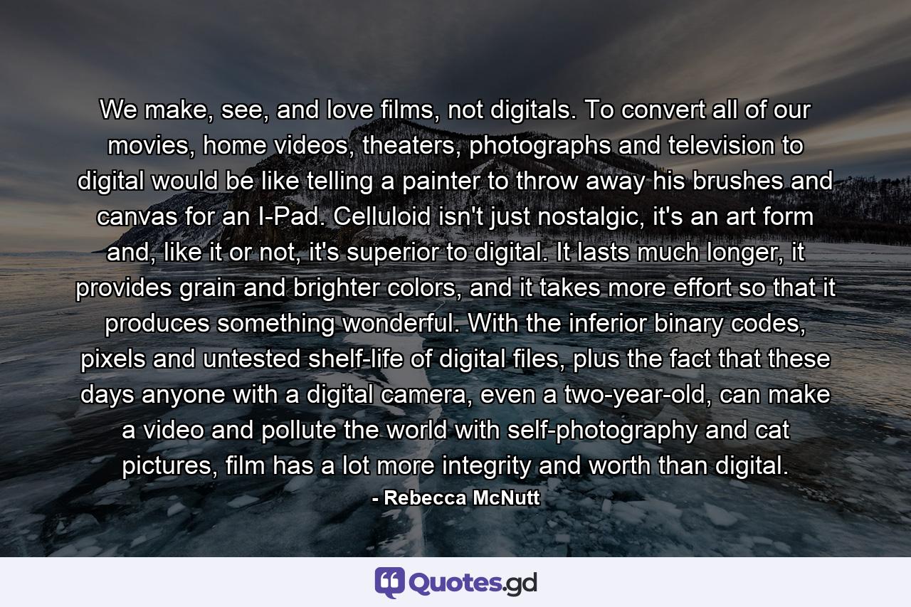 We make, see, and love films, not digitals. To convert all of our movies, home videos, theaters, photographs and television to digital would be like telling a painter to throw away his brushes and canvas for an I-Pad. Celluloid isn't just nostalgic, it's an art form and, like it or not, it's superior to digital. It lasts much longer, it provides grain and brighter colors, and it takes more effort so that it produces something wonderful. With the inferior binary codes, pixels and untested shelf-life of digital files, plus the fact that these days anyone with a digital camera, even a two-year-old, can make a video and pollute the world with self-photography and cat pictures, film has a lot more integrity and worth than digital. - Quote by Rebecca McNutt