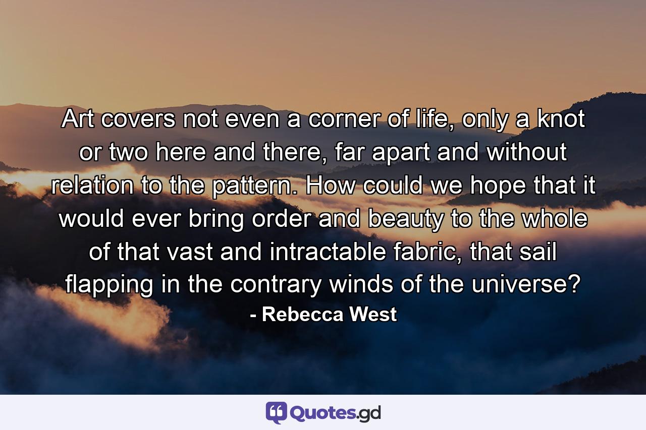 Art covers not even a corner of life, only a knot or two here and there, far apart and without relation to the pattern. How could we hope that it would ever bring order and beauty to the whole of that vast and intractable fabric, that sail flapping in the contrary winds of the universe? - Quote by Rebecca West