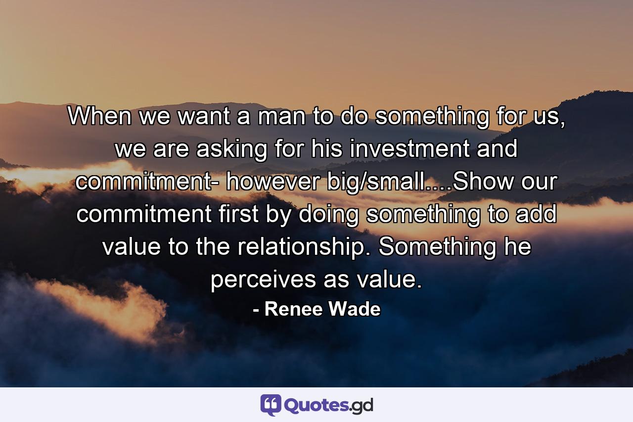 When we want a man to do something for us, we are asking for his investment and commitment- however big/small....Show our commitment first by doing something to add value to the relationship. Something he perceives as value. - Quote by Renee Wade