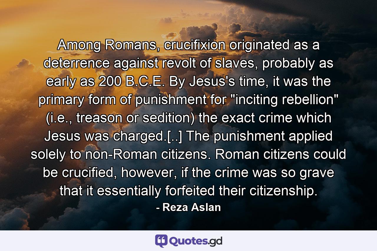 Among Romans, crucifixion originated as a deterrence against revolt of slaves, probably as early as 200 B.C.E. By Jesus's time, it was the primary form of punishment for 