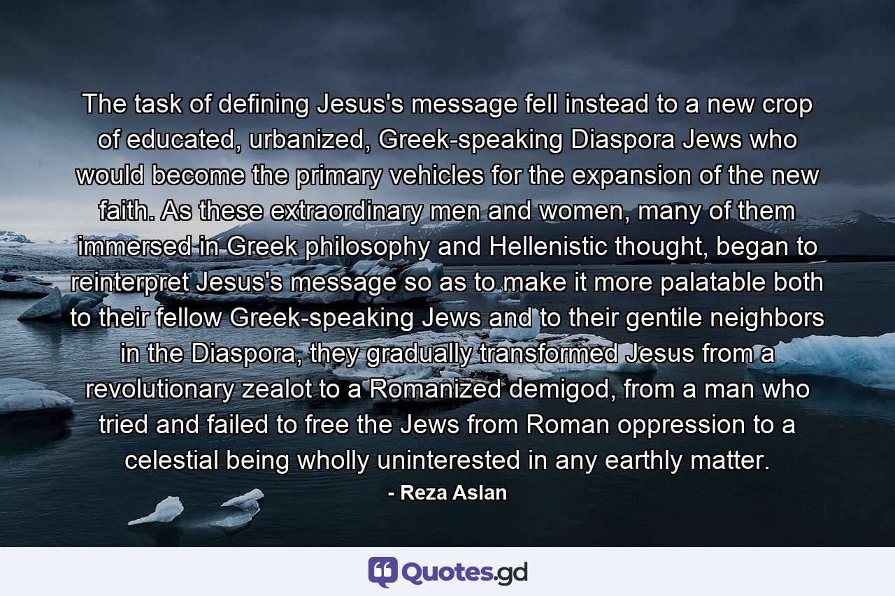 The task of defining Jesus's message fell instead to a new crop of educated, urbanized, Greek-speaking Diaspora Jews who would become the primary vehicles for the expansion of the new faith. As these extraordinary men and women, many of them immersed in Greek philosophy and Hellenistic thought, began to reinterpret Jesus's message so as to make it more palatable both to their fellow Greek-speaking Jews and to their gentile neighbors in the Diaspora, they gradually transformed Jesus from a revolutionary zealot to a Romanized demigod, from a man who tried and failed to free the Jews from Roman oppression to a celestial being wholly uninterested in any earthly matter. - Quote by Reza Aslan