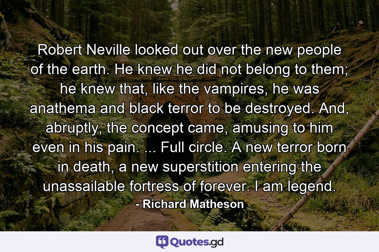 Robert Neville looked out over the new people of the earth. He knew he did not belong to them; he knew that, like the vampires, he was anathema and black terror to be destroyed. And, abruptly, the concept came, amusing to him even in his pain. ... Full circle. A new terror born in death, a new superstition entering the unassailable fortress of forever. I am legend. - Quote by Richard Matheson