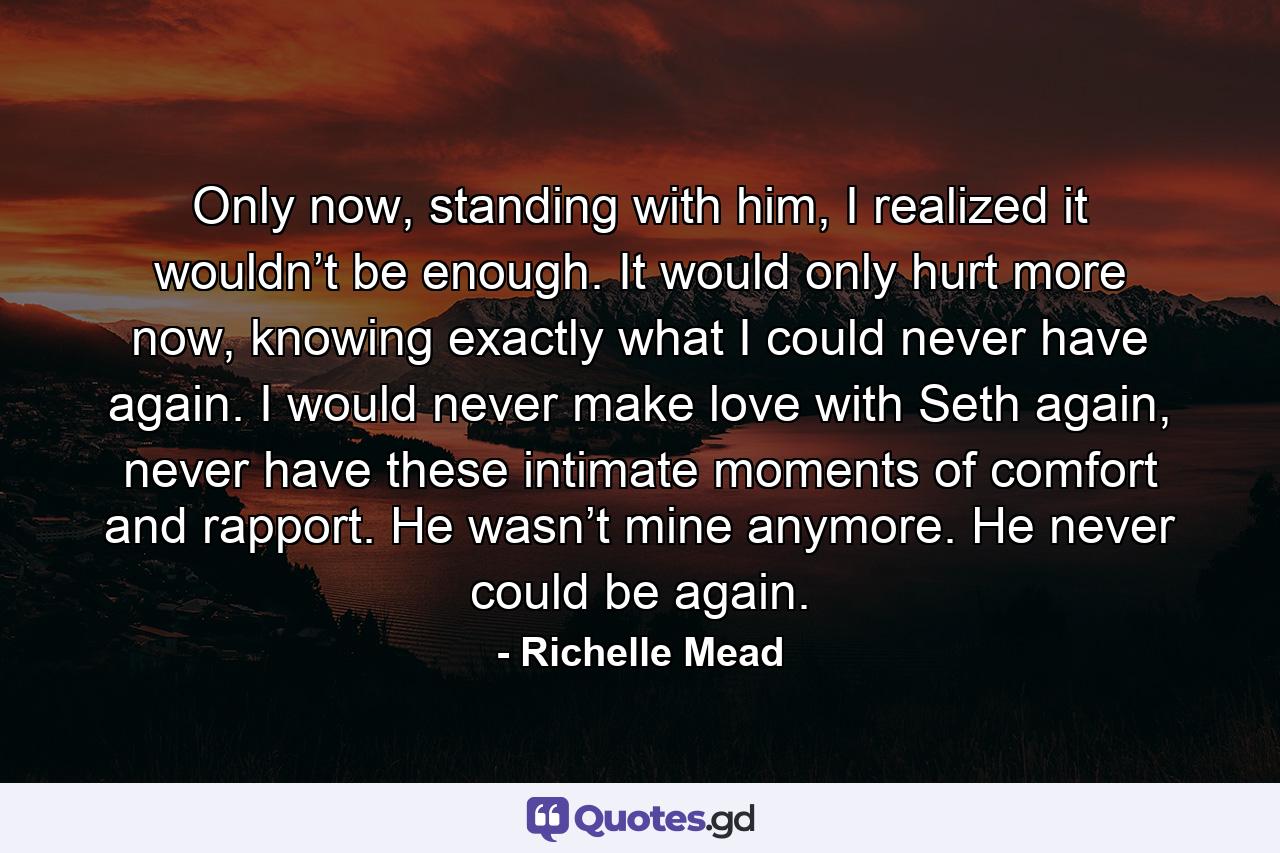 Only now, standing with him, I realized it wouldn’t be enough. It would only hurt more now, knowing exactly what I could never have again. I would never make love with Seth again, never have these intimate moments of comfort and rapport. He wasn’t mine anymore. He never could be again. - Quote by Richelle Mead