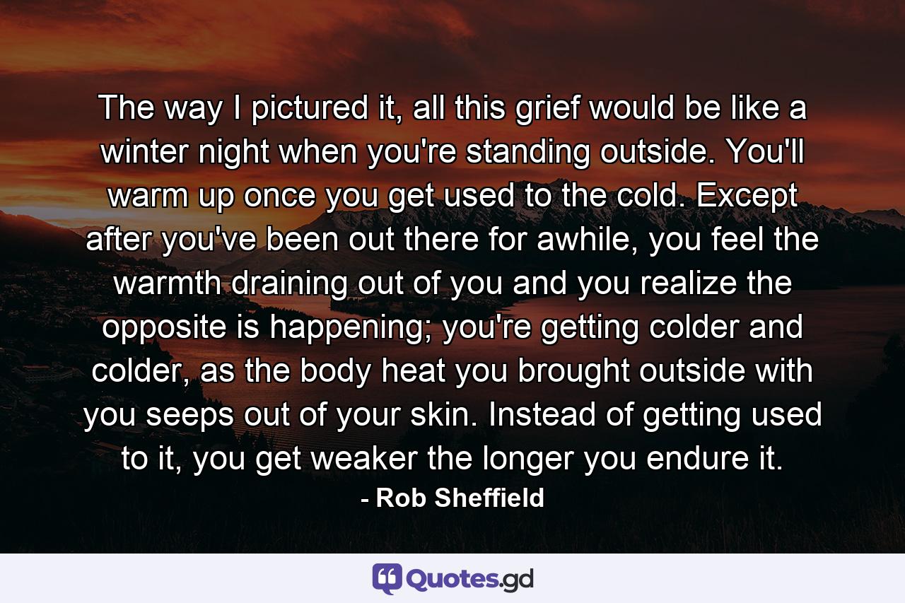 The way I pictured it, all this grief would be like a winter night when you're standing outside. You'll warm up once you get used to the cold. Except after you've been out there for awhile, you feel the warmth draining out of you and you realize the opposite is happening; you're getting colder and colder, as the body heat you brought outside with you seeps out of your skin. Instead of getting used to it, you get weaker the longer you endure it. - Quote by Rob Sheffield