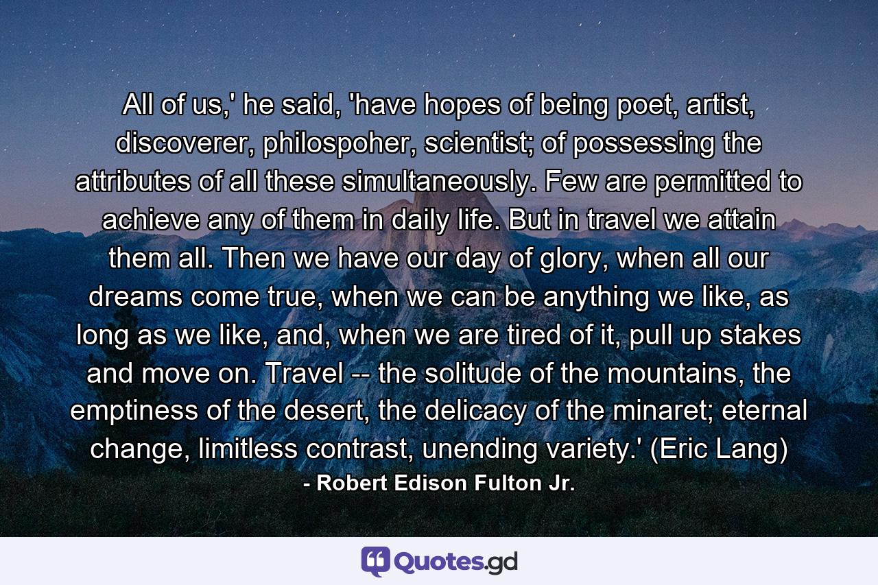 All of us,' he said, 'have hopes of being poet, artist, discoverer, philospoher, scientist; of possessing the attributes of all these simultaneously. Few are permitted to achieve any of them in daily life. But in travel we attain them all. Then we have our day of glory, when all our dreams come true, when we can be anything we like, as long as we like, and, when we are tired of it, pull up stakes and move on. Travel -- the solitude of the mountains, the emptiness of the desert, the delicacy of the minaret; eternal change, limitless contrast, unending variety.' (Eric Lang) - Quote by Robert Edison Fulton Jr.