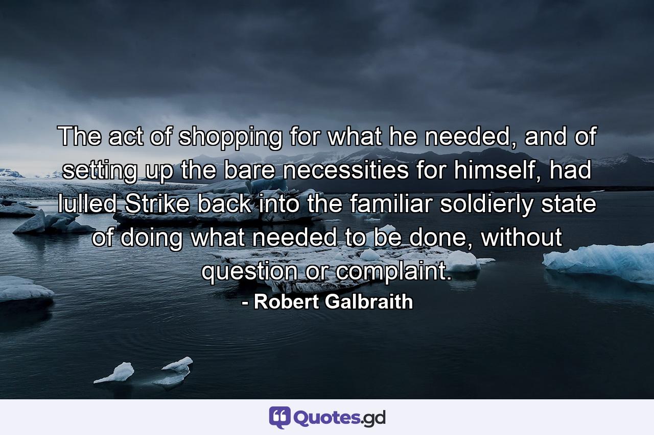 The act of shopping for what he needed, and of setting up the bare necessities for himself, had lulled Strike back into the familiar soldierly state of doing what needed to be done, without question or complaint. - Quote by Robert Galbraith