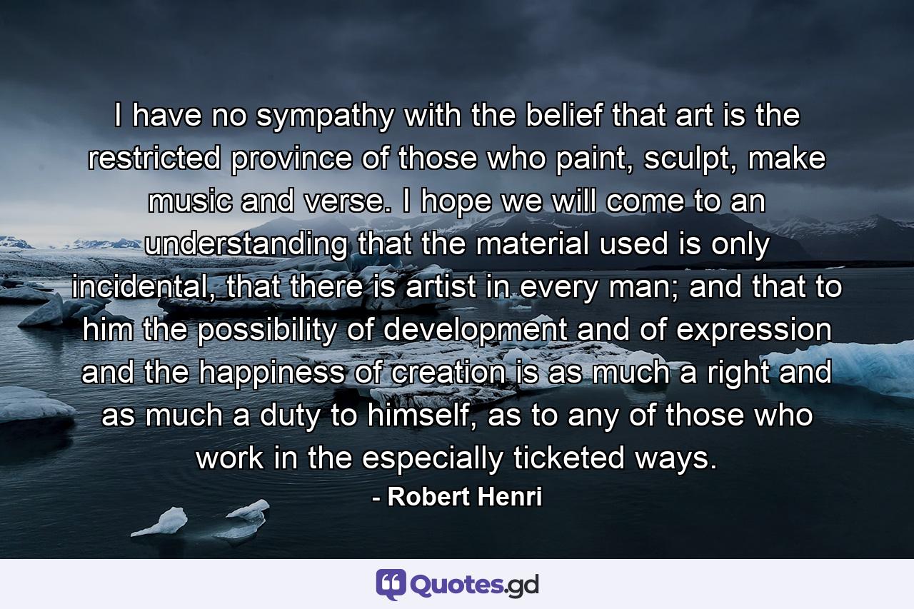 I have no sympathy with the belief that art is the restricted province of those who paint, sculpt, make music and verse. I hope we will come to an understanding that the material used is only incidental, that there is artist in every man; and that to him the possibility of development and of expression and the happiness of creation is as much a right and as much a duty to himself, as to any of those who work in the especially ticketed ways. - Quote by Robert Henri