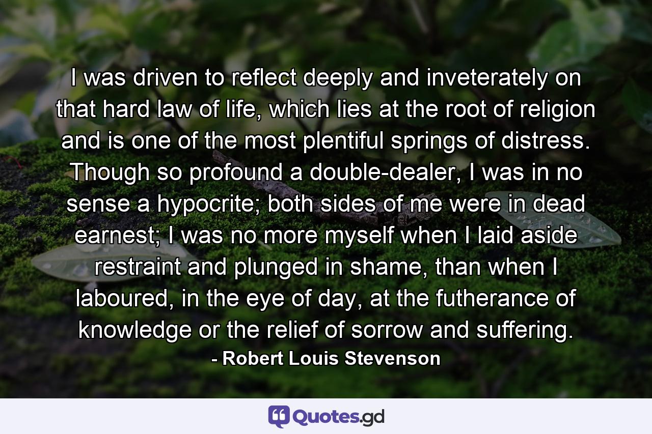 I was driven to reflect deeply and inveterately on that hard law of life, which lies at the root of religion and is one of the most plentiful springs of distress. Though so profound a double-dealer, I was in no sense a hypocrite; both sides of me were in dead earnest; I was no more myself when I laid aside restraint and plunged in shame, than when I laboured, in the eye of day, at the futherance of knowledge or the relief of sorrow and suffering. - Quote by Robert Louis Stevenson