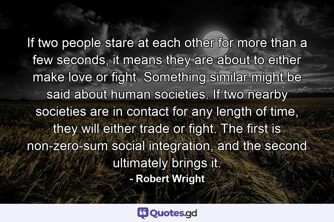 If two people stare at each other for more than a few seconds, it means they are about to either make love or fight. Something similar might be said about human societies. If two nearby societies are in contact for any length of time, they will either trade or fight. The first is non-zero-sum social integration, and the second ultimately brings it. - Quote by Robert Wright