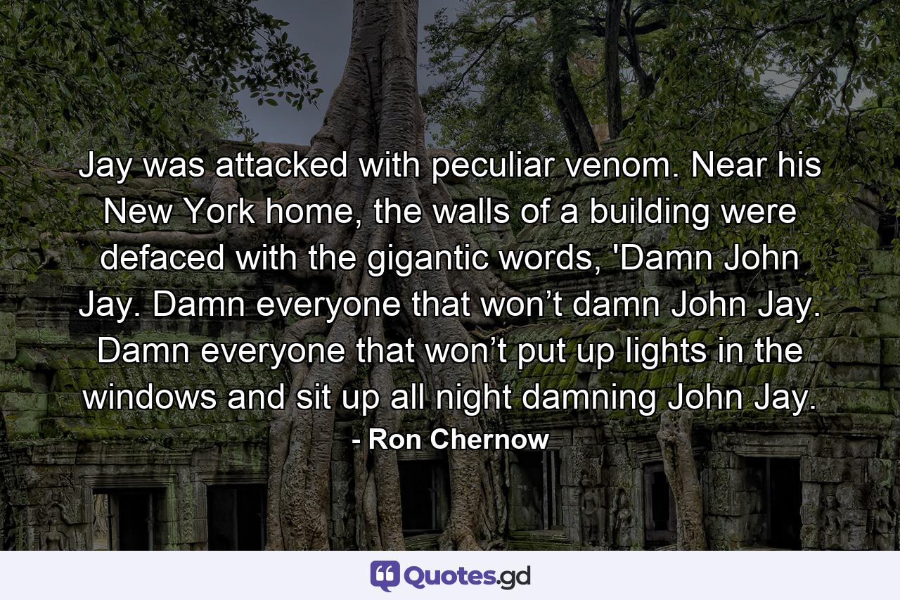 Jay was attacked with peculiar venom. Near his New York home, the walls of a building were defaced with the gigantic words, 'Damn John Jay. Damn everyone that won’t damn John Jay. Damn everyone that won’t put up lights in the windows and sit up all night damning John Jay. - Quote by Ron Chernow