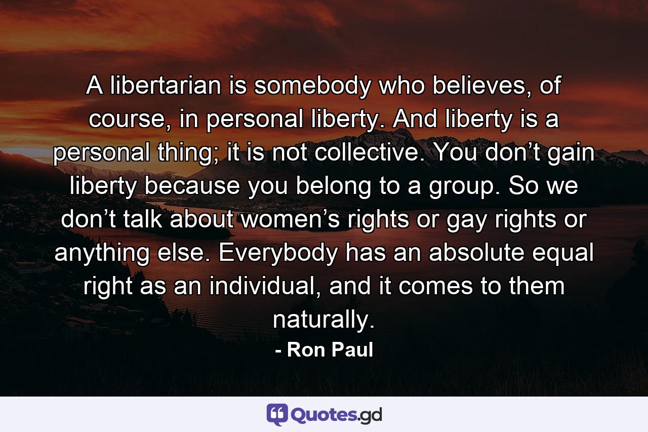 A libertarian is somebody who believes, of course, in personal liberty. And liberty is a personal thing; it is not collective. You don’t gain liberty because you belong to a group. So we don’t talk about women’s rights or gay rights or anything else. Everybody has an absolute equal right as an individual, and it comes to them naturally. - Quote by Ron Paul