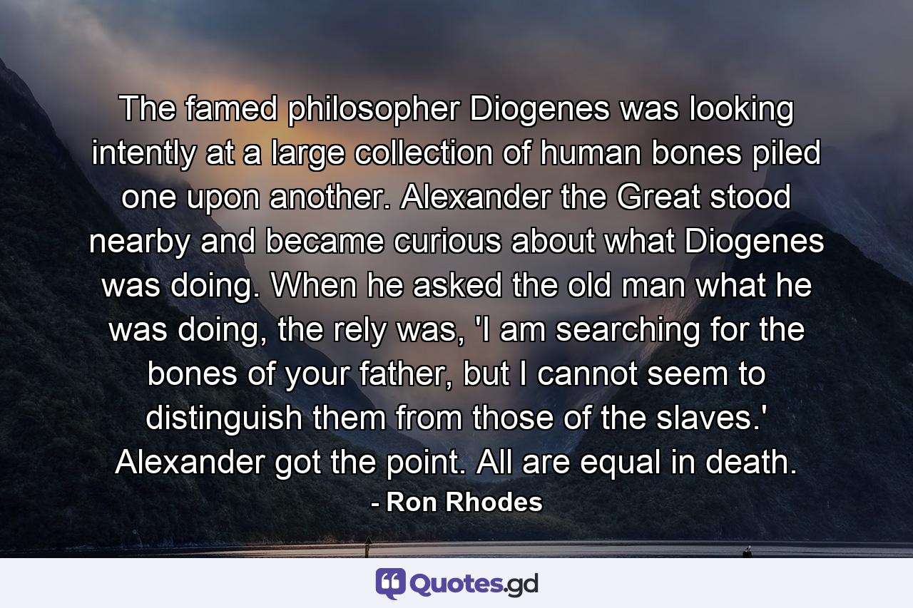 The famed philosopher Diogenes was looking intently at a large collection of human bones piled one upon another. Alexander the Great stood nearby and became curious about what Diogenes was doing. When he asked the old man what he was doing, the rely was, 'I am searching for the bones of your father, but I cannot seem to distinguish them from those of the slaves.' Alexander got the point. All are equal in death. - Quote by Ron Rhodes