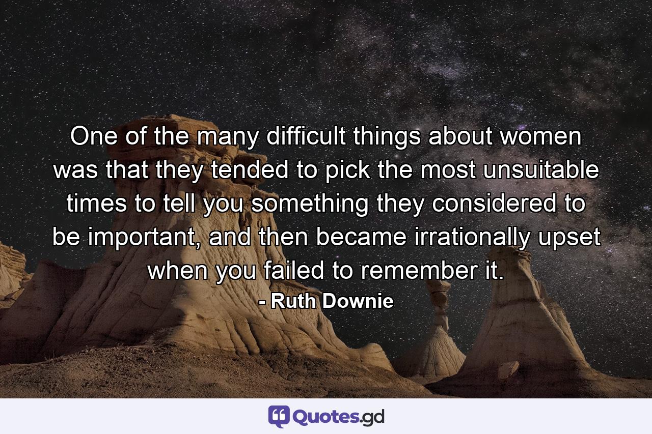 One of the many difficult things about women was that they tended to pick the most unsuitable times to tell you something they considered to be important, and then became irrationally upset when you failed to remember it. - Quote by Ruth Downie