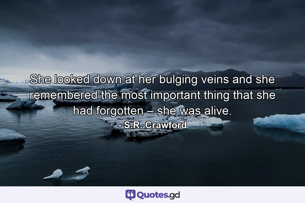 She looked down at her bulging veins and she remembered the most important thing that she had forgotten – she was alive. - Quote by S.R. Crawford