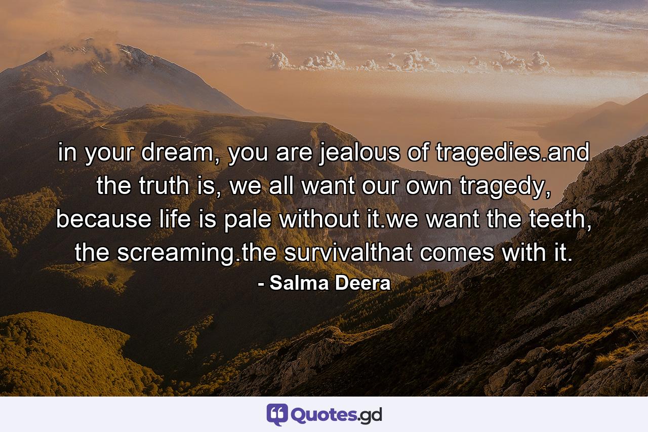 in your dream, you are jealous of tragedies.and the truth is, we all want our own tragedy, because life is pale without it.we want the teeth, the screaming.the survivalthat comes with it. - Quote by Salma Deera