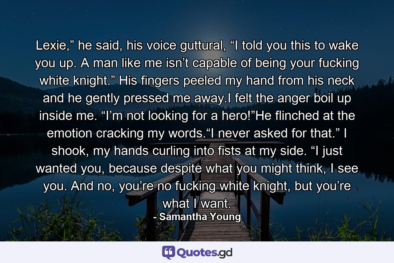 Lexie,” he said, his voice guttural, “I told you this to wake you up. A man like me isn’t capable of being your fucking white knight.” His fingers peeled my hand from his neck and he gently pressed me away.I felt the anger boil up inside me. “I’m not looking for a hero!”He flinched at the emotion cracking my words.“I never asked for that.” I shook, my hands curling into fists at my side. “I just wanted you, because despite what you might think, I see you. And no, you’re no fucking white knight, but you’re what I want. - Quote by Samantha Young