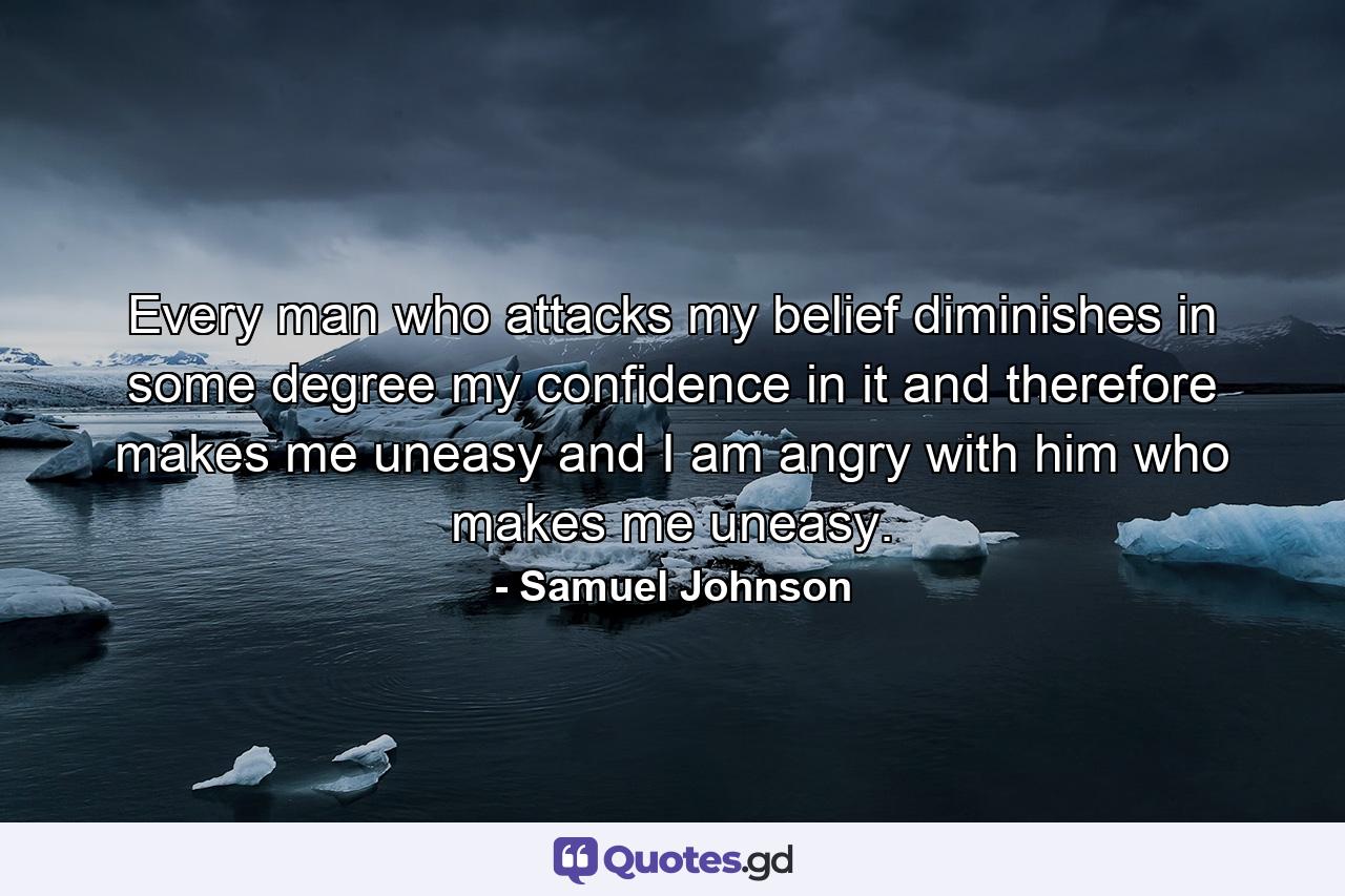 Every man who attacks my belief diminishes in some degree my confidence in it  and therefore makes me uneasy  and I am angry with him who makes me uneasy. - Quote by Samuel Johnson