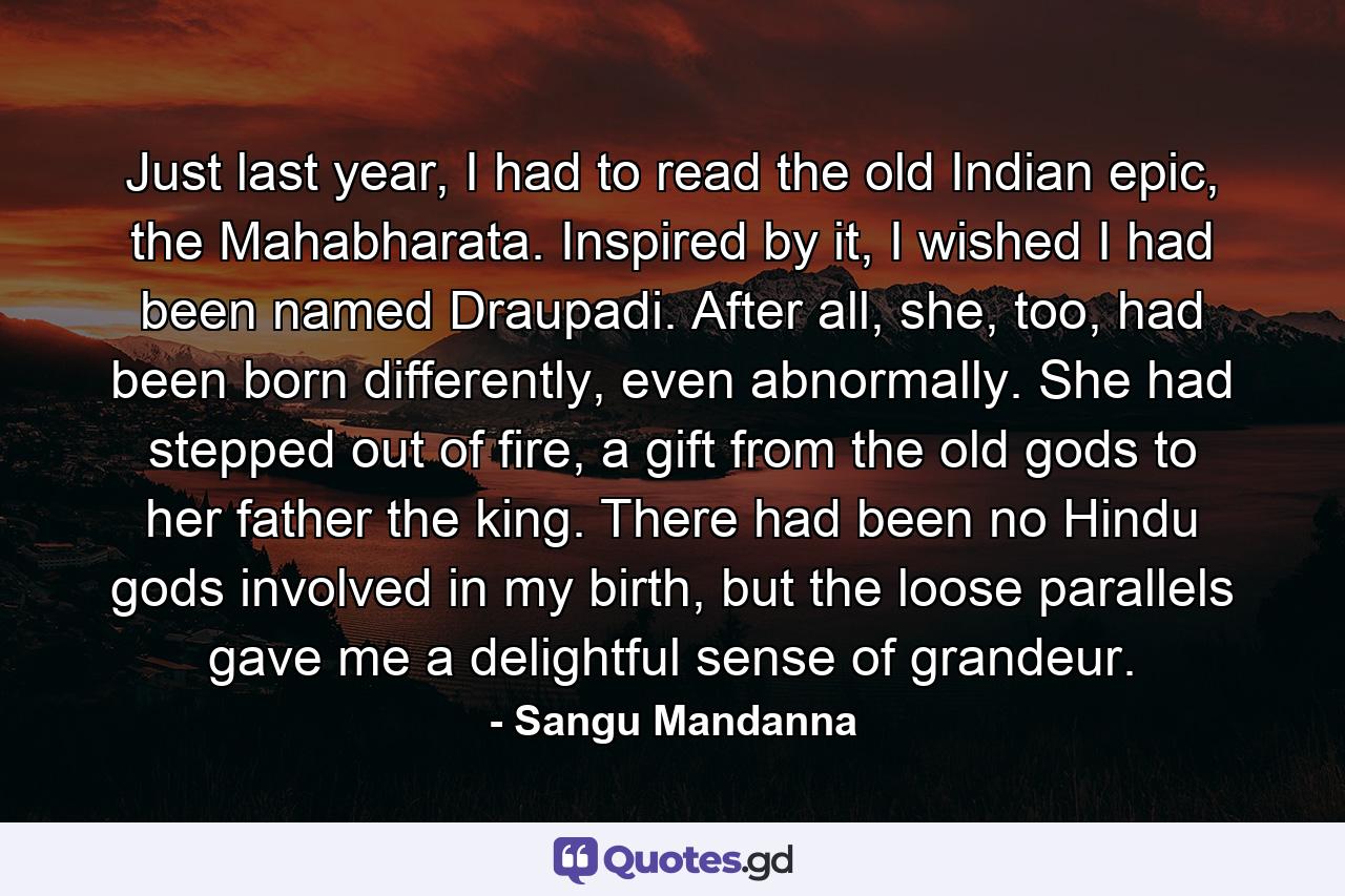 Just last year, I had to read the old Indian epic, the Mahabharata. Inspired by it, I wished I had been named Draupadi. After all, she, too, had been born differently, even abnormally. She had stepped out of fire, a gift from the old gods to her father the king. There had been no Hindu gods involved in my birth, but the loose parallels gave me a delightful sense of grandeur. - Quote by Sangu Mandanna