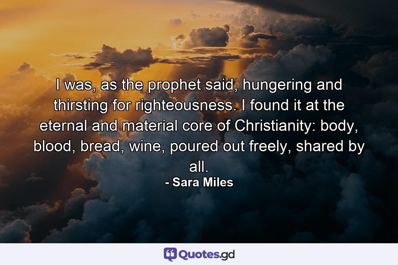 I was, as the prophet said, hungering and thirsting for righteousness. I found it at the eternal and material core of Christianity: body, blood, bread, wine, poured out freely, shared by all. - Quote by Sara Miles