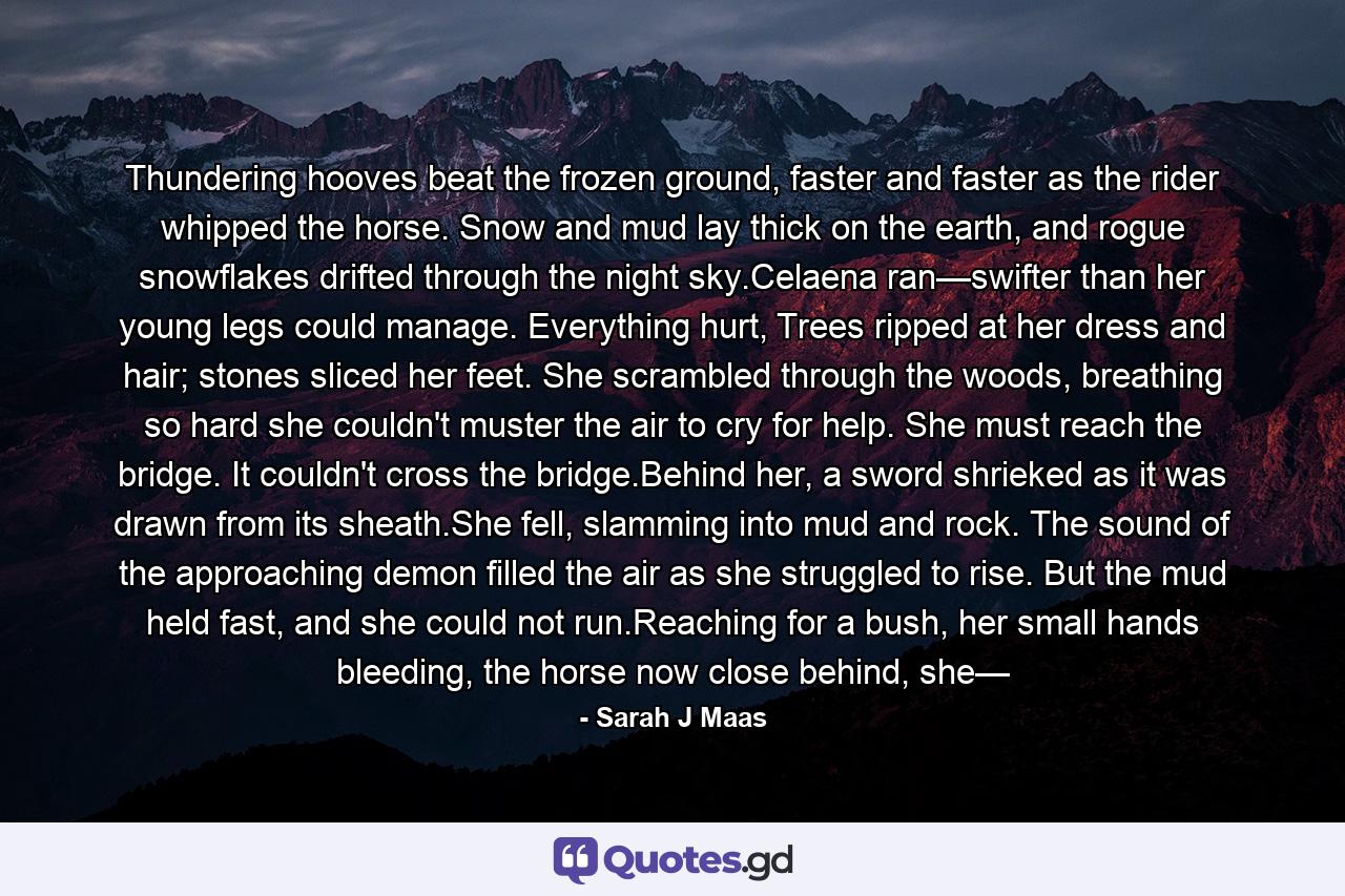 Thundering hooves beat the frozen ground, faster and faster as the rider whipped the horse. Snow and mud lay thick on the earth, and rogue snowflakes drifted through the night sky.Celaena ran—swifter than her young legs could manage. Everything hurt, Trees ripped at her dress and hair; stones sliced her feet. She scrambled through the woods, breathing so hard she couldn't muster the air to cry for help. She must reach the bridge. It couldn't cross the bridge.Behind her, a sword shrieked as it was drawn from its sheath.She fell, slamming into mud and rock. The sound of the approaching demon filled the air as she struggled to rise. But the mud held fast, and she could not run.Reaching for a bush, her small hands bleeding, the horse now close behind, she— - Quote by Sarah J Maas