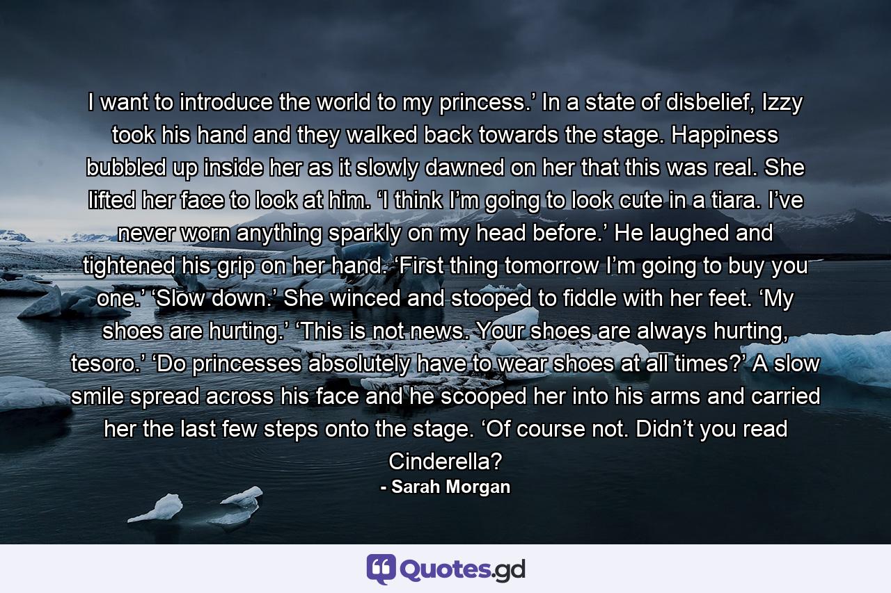 I want to introduce the world to my princess.’ In a state of disbelief, Izzy took his hand and they walked back towards the stage. Happiness bubbled up inside her as it slowly dawned on her that this was real. She lifted her face to look at him. ‘I think I’m going to look cute in a tiara. I’ve never worn anything sparkly on my head before.’ He laughed and tightened his grip on her hand. ‘First thing tomorrow I’m going to buy you one.’ ‘Slow down.’ She winced and stooped to fiddle with her feet. ‘My shoes are hurting.’ ‘This is not news. Your shoes are always hurting, tesoro.’ ‘Do princesses absolutely have to wear shoes at all times?’ A slow smile spread across his face and he scooped her into his arms and carried her the last few steps onto the stage. ‘Of course not. Didn’t you read Cinderella? - Quote by Sarah Morgan