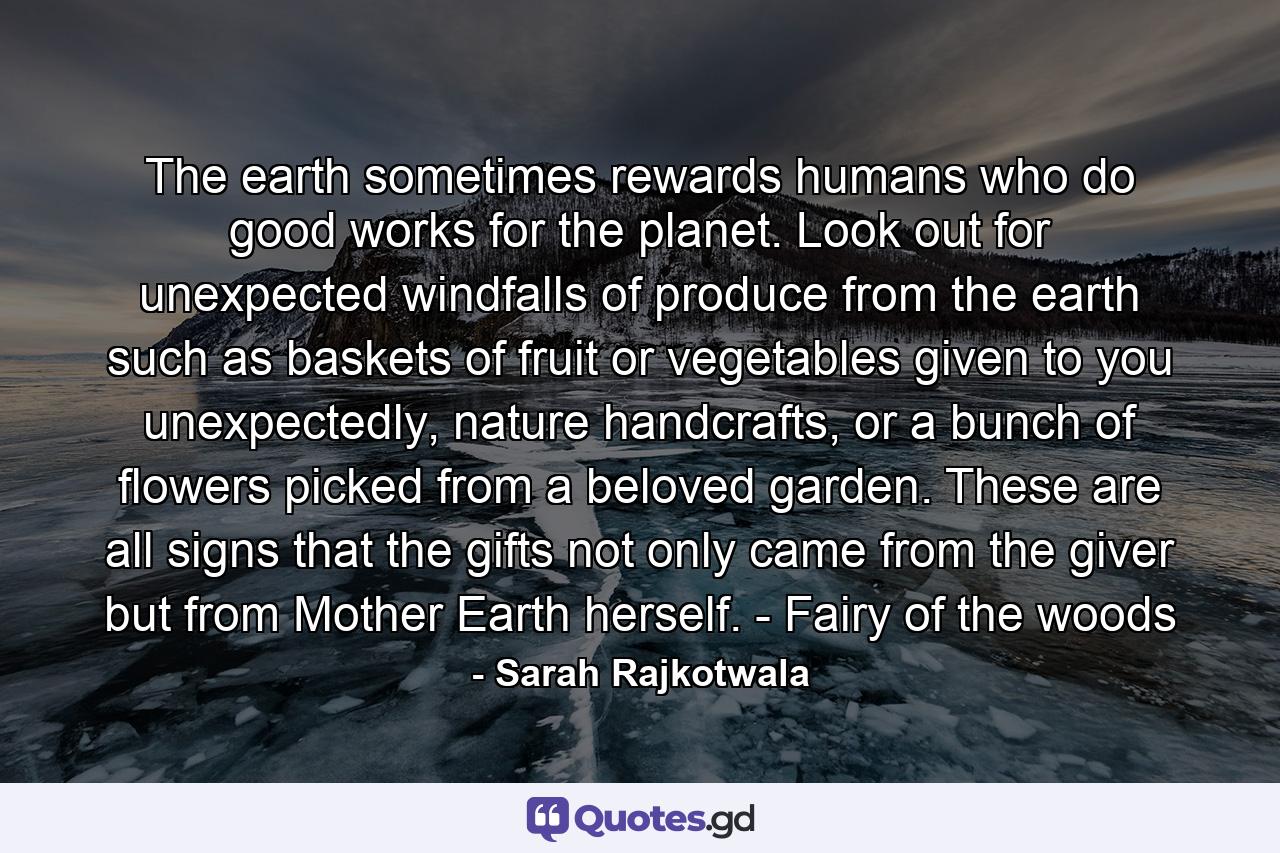 The earth sometimes rewards humans who do good works for the planet. Look out for unexpected windfalls of produce from the earth such as baskets of fruit or vegetables given to you unexpectedly, nature handcrafts, or a bunch of flowers picked from a beloved garden. These are all signs that the gifts not only came from the giver but from Mother Earth herself. - Fairy of the woods - Quote by Sarah Rajkotwala