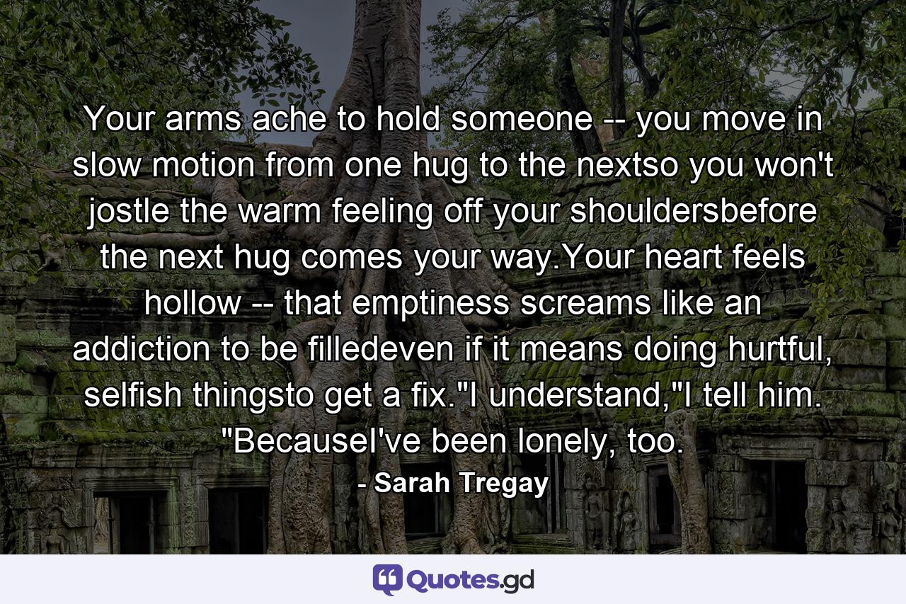 Your arms ache to hold someone -- you move in slow motion from one hug to the nextso you won't jostle the warm feeling off your shouldersbefore the next hug comes your way.Your heart feels hollow -- that emptiness screams like an addiction to be filledeven if it means doing hurtful, selfish thingsto get a fix.