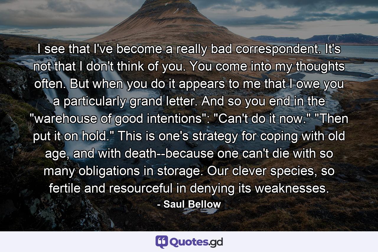 I see that I've become a really bad correspondent. It's not that I don't think of you. You come into my thoughts often. But when you do it appears to me that I owe you a particularly grand letter. And so you end in the 