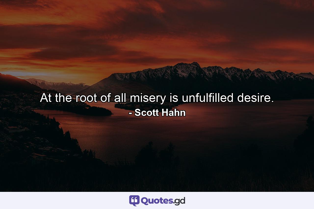 At the root of all misery is unfulfilled desire. - Quote by Scott Hahn