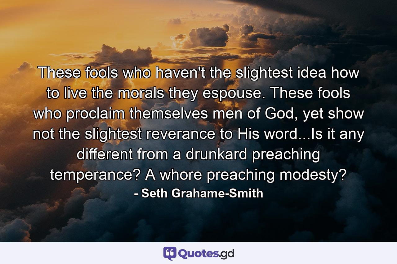 These fools who haven't the slightest idea how to live the morals they espouse. These fools who proclaim themselves men of God, yet show not the slightest reverance to His word...Is it any different from a drunkard preaching temperance? A whore preaching modesty? - Quote by Seth Grahame-Smith