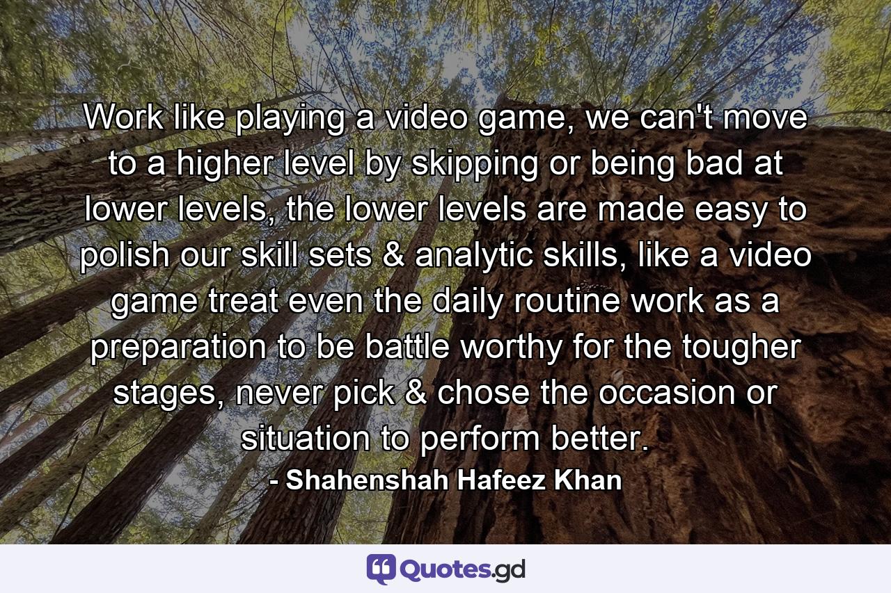 Work like playing a video game, we can't move to a higher level by skipping or being bad at lower levels, the lower levels are made easy to polish our skill sets & analytic skills, like a video game treat even the daily routine work as a preparation to be battle worthy for the tougher stages, never pick & chose the occasion or situation to perform better. - Quote by Shahenshah Hafeez Khan