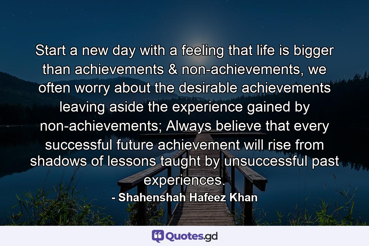 Start a new day with a feeling that life is bigger than achievements & non-achievements, we often worry about the desirable achievements leaving aside the experience gained by non-achievements; Always believe that every successful future achievement will rise from shadows of lessons taught by unsuccessful past experiences. - Quote by Shahenshah Hafeez Khan