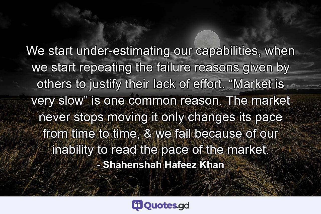 We start under-estimating our capabilities, when we start repeating the failure reasons given by others to justify their lack of effort. “Market is very slow” is one common reason. The market never stops moving it only changes its pace from time to time, & we fail because of our inability to read the pace of the market. - Quote by Shahenshah Hafeez Khan