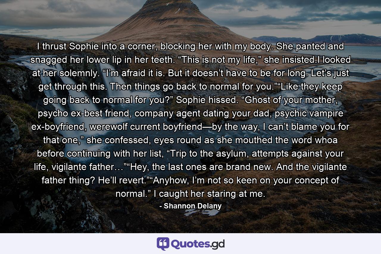 I thrust Sophie into a corner, blocking her with my body. She panted and snagged her lower lip in her teeth. “This is not my life,” she insisted.I looked at her solemnly. “I’m afraid it is. But it doesn’t have to be for long. Let’s just get through this. Then things go back to normal for you.”“Like they keep going back to normal for you?” Sophie hissed. “Ghost of your mother, psycho ex-best friend, company agent dating your dad, psychic vampire ex-boyfriend, werewolf current boyfriend—by the way, I can’t blame you for that one,” she confessed, eyes round as she mouthed the word whoa before continuing with her list, “Trip to the asylum, attempts against your life, vigilante father…”“Hey, the last ones are brand new. And the vigilante father thing? He’ll revert.”“Anyhow, I’m not so keen on your concept of normal.” I caught her staring at me. - Quote by Shannon Delany