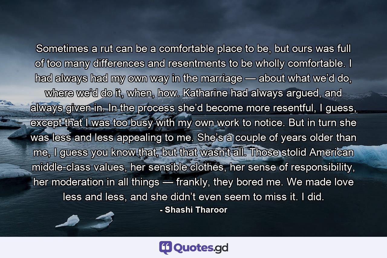 Sometimes a rut can be a comfortable place to be, but ours was full of too many differences and resentments to be wholly comfortable. I had always had my own way in the marriage — about what we’d do, where we’d do it, when, how. Katharine had always argued, and always given in. In the process she’d become more resentful, I guess, except that I was too busy with my own work to notice. But in turn she was less and less appealing to me. She’s a couple of years older than me, I guess you know that, but that wasn’t all. Those stolid American middle-class values, her sensible clothes, her sense of responsibility, her moderation in all things — frankly, they bored me. We made love less and less, and she didn’t even seem to miss it. I did. - Quote by Shashi Tharoor