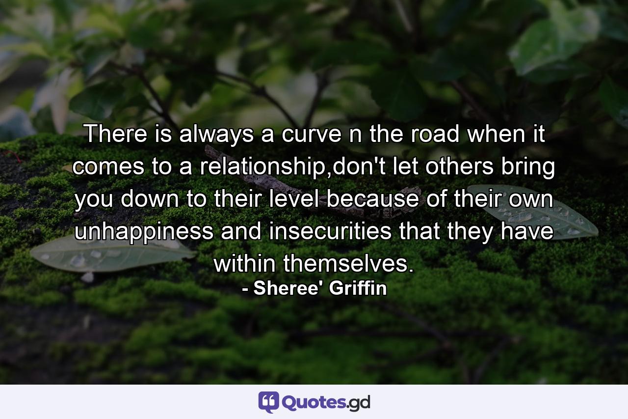 There is always a curve n the road when it comes to a relationship,don't let others bring you down to their level because of their own unhappiness and insecurities that they have within themselves. - Quote by Sheree' Griffin