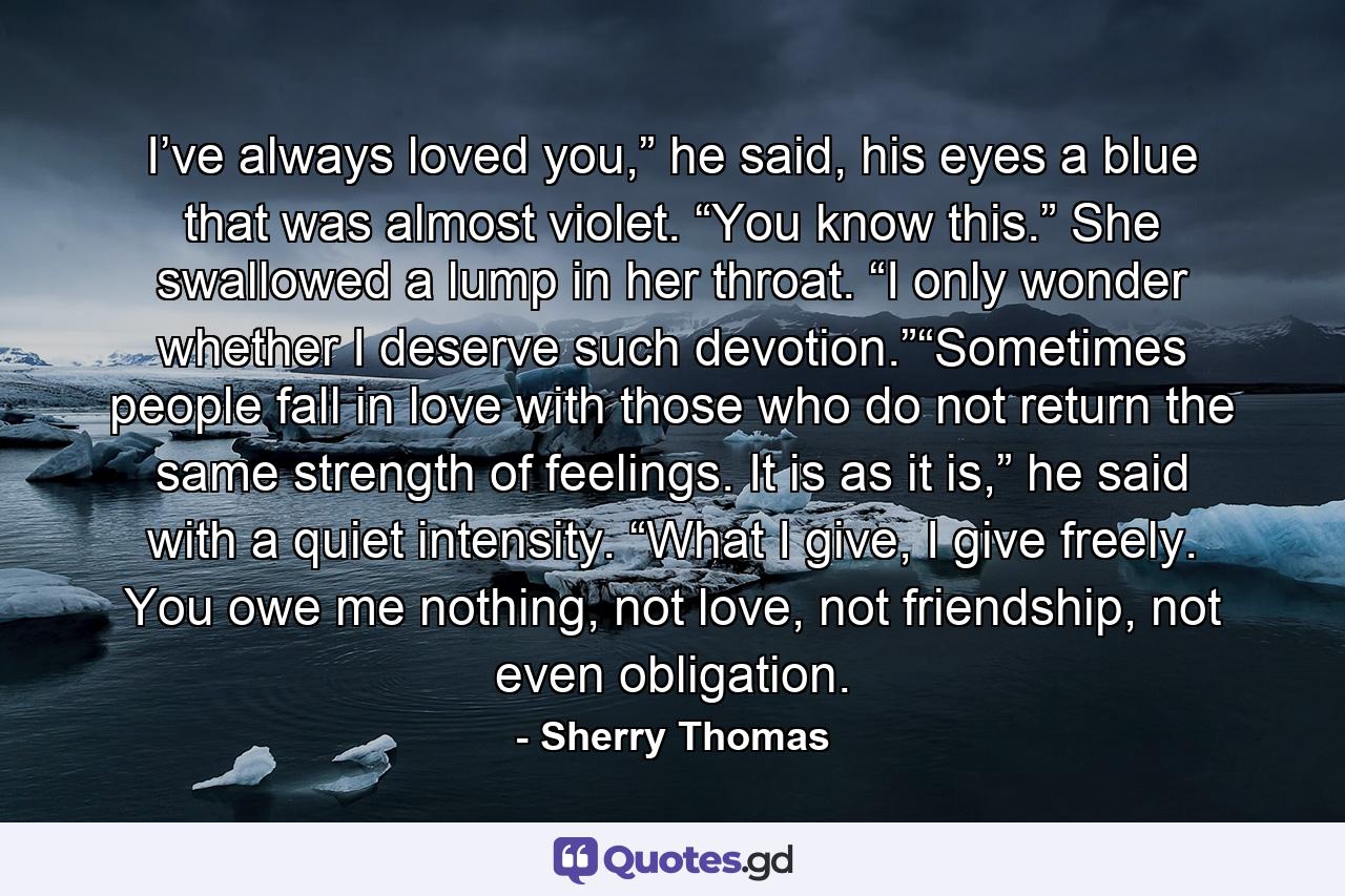 I’ve always loved you,” he said, his eyes a blue that was almost violet. “You know this.” She swallowed a lump in her throat. “I only wonder whether I deserve such devotion.”“Sometimes people fall in love with those who do not return the same strength of feelings. It is as it is,” he said with a quiet intensity. “What I give, I give freely. You owe me nothing, not love, not friendship, not even obligation. - Quote by Sherry Thomas