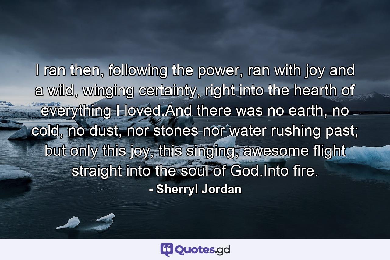 I ran then, following the power, ran with joy and a wild, winging certainty, right into the hearth of everything I loved.And there was no earth, no cold, no dust, nor stones nor water rushing past; but only this joy, this singing, awesome flight straight into the soul of God.Into fire. - Quote by Sherryl Jordan