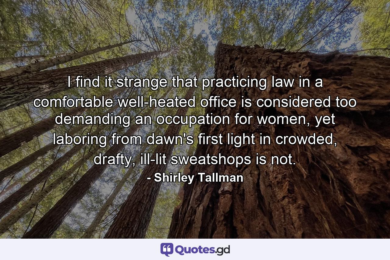 I find it strange that practicing law in a comfortable well-heated office is considered too demanding an occupation for women, yet laboring from dawn's first light in crowded, drafty, ill-lit sweatshops is not. - Quote by Shirley Tallman