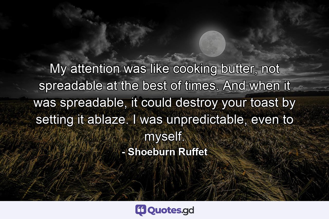 My attention was like cooking butter, not spreadable at the best of times. And when it was spreadable, it could destroy your toast by setting it ablaze. I was unpredictable, even to myself. - Quote by Shoeburn Ruffet