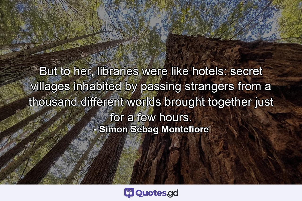 But to her, libraries were like hotels: secret villages inhabited by passing strangers from a thousand different worlds brought together just for a few hours. - Quote by Simon Sebag Montefiore