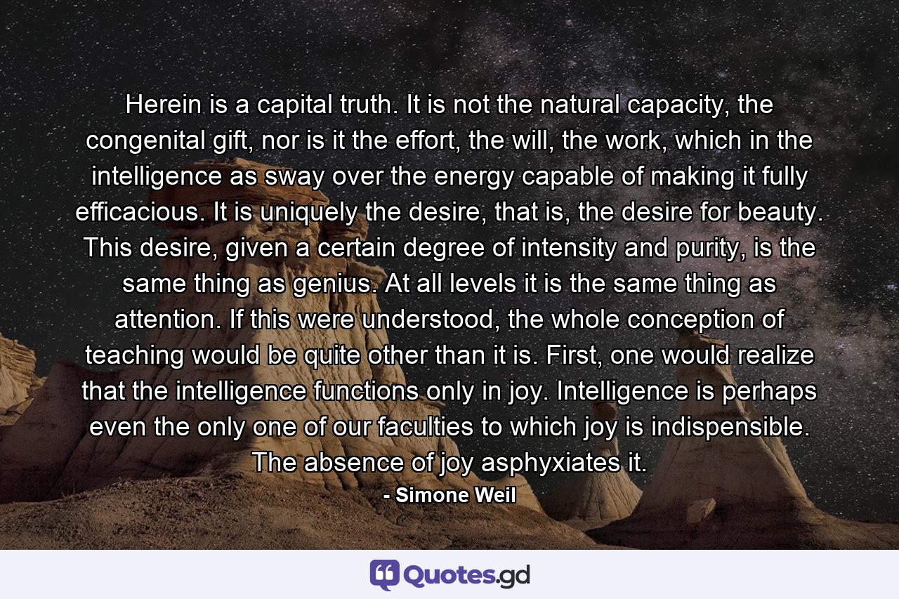 Herein is a capital truth. It is not the natural capacity, the congenital gift, nor is it the effort, the will, the work, which in the intelligence as sway over the energy capable of making it fully efficacious. It is uniquely the desire, that is, the desire for beauty. This desire, given a certain degree of intensity and purity, is the same thing as genius. At all levels it is the same thing as attention. If this were understood, the whole conception of teaching would be quite other than it is. First, one would realize that the intelligence functions only in joy. Intelligence is perhaps even the only one of our faculties to which joy is indispensible. The absence of joy asphyxiates it. - Quote by Simone Weil